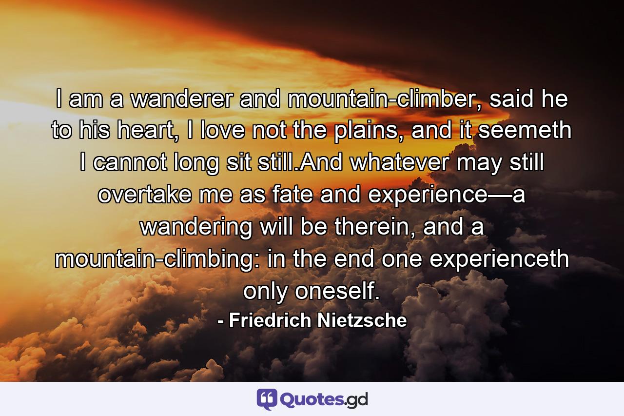 I am a wanderer and mountain-climber, said he to his heart, I love not the plains, and it seemeth I cannot long sit still.And whatever may still overtake me as fate and experience—a wandering will be therein, and a mountain-climbing: in the end one experienceth only oneself. - Quote by Friedrich Nietzsche