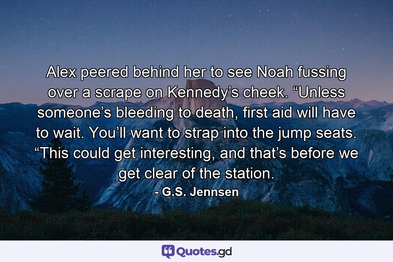 Alex peered behind her to see Noah fussing over a scrape on Kennedy’s cheek. “Unless someone’s bleeding to death, first aid will have to wait. You’ll want to strap into the jump seats. “This could get interesting, and that’s before we get clear of the station. - Quote by G.S. Jennsen