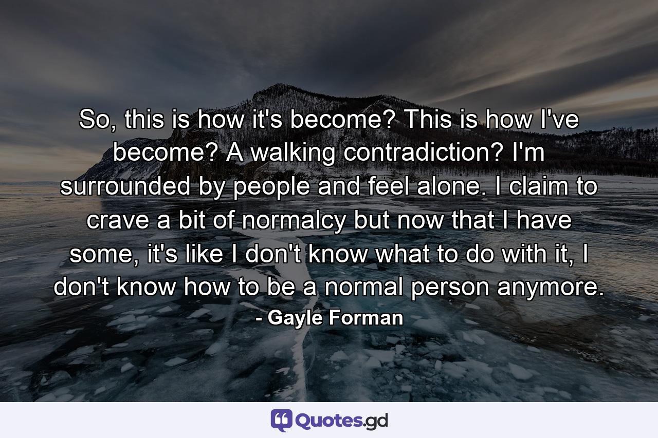 So, this is how it's become? This is how I've become? A walking contradiction? I'm surrounded by people and feel alone. I claim to crave a bit of normalcy but now that I have some, it's like I don't know what to do with it, I don't know how to be a normal person anymore. - Quote by Gayle Forman