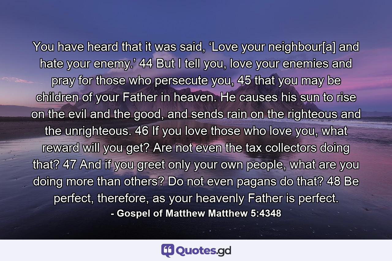 You have heard that it was said, ‘Love your neighbour[a] and hate your enemy.’ 44 But I tell you, love your enemies and pray for those who persecute you, 45 that you may be children of your Father in heaven. He causes his sun to rise on the evil and the good, and sends rain on the righteous and the unrighteous. 46 If you love those who love you, what reward will you get? Are not even the tax collectors doing that? 47 And if you greet only your own people, what are you doing more than others? Do not even pagans do that? 48 Be perfect, therefore, as your heavenly Father is perfect. - Quote by Gospel of Matthew Matthew 5:4348