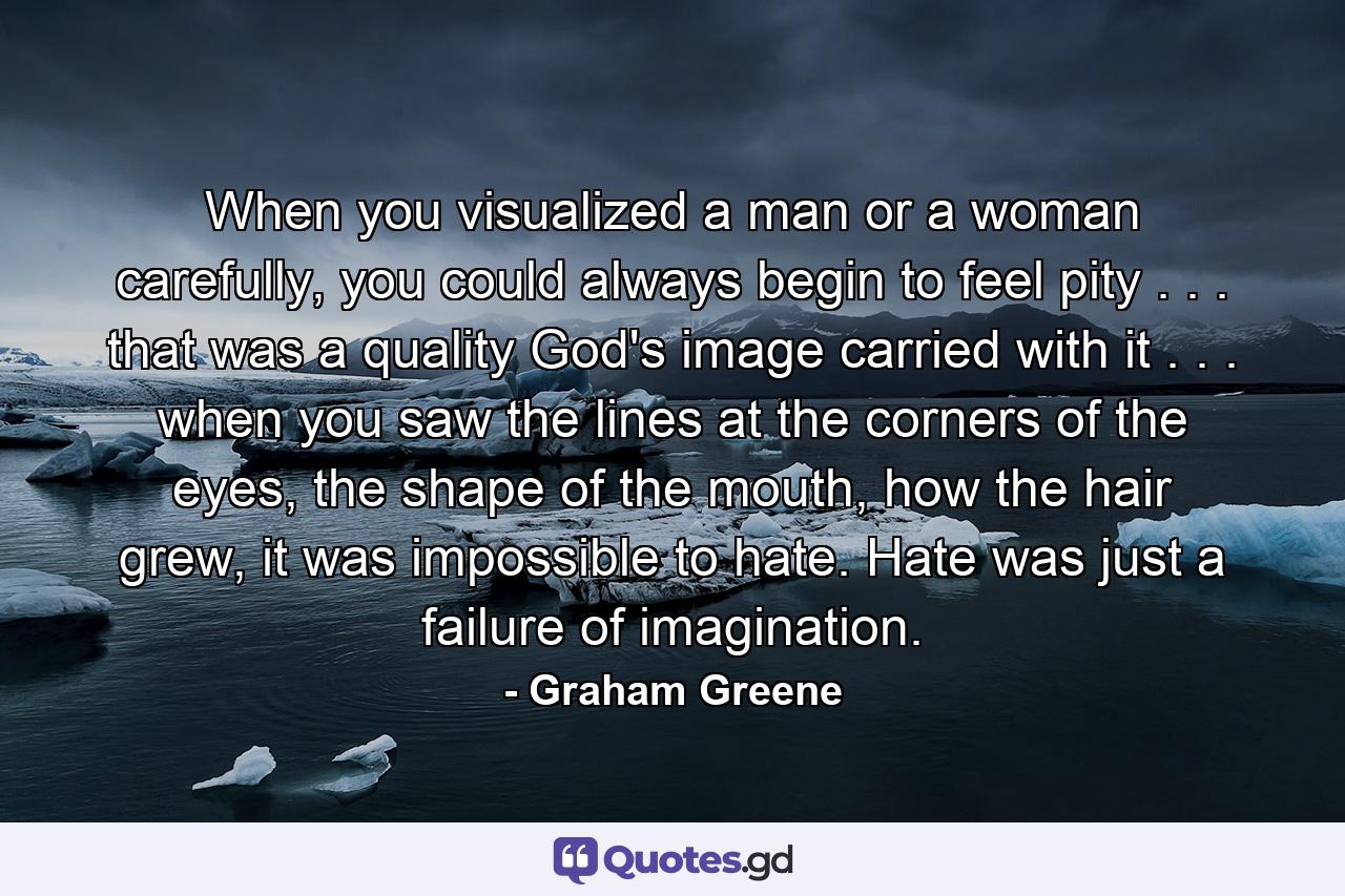 When you visualized a man or a woman carefully, you could always begin to feel pity . . . that was a quality God's image carried with it . . . when you saw the lines at the corners of the eyes, the shape of the mouth, how the hair grew, it was impossible to hate. Hate was just a failure of imagination. - Quote by Graham Greene