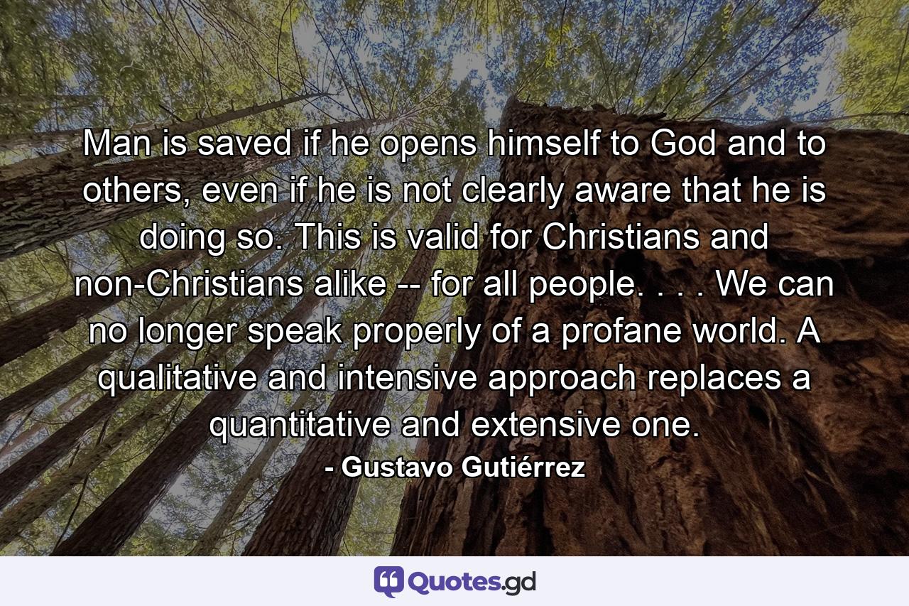 Man is saved if he opens himself to God and to others, even if he is not clearly aware that he is doing so. This is valid for Christians and non-Christians alike -- for all people. . . . We can no longer speak properly of a profane world. A qualitative and intensive approach replaces a quantitative and extensive one. - Quote by Gustavo Gutiérrez