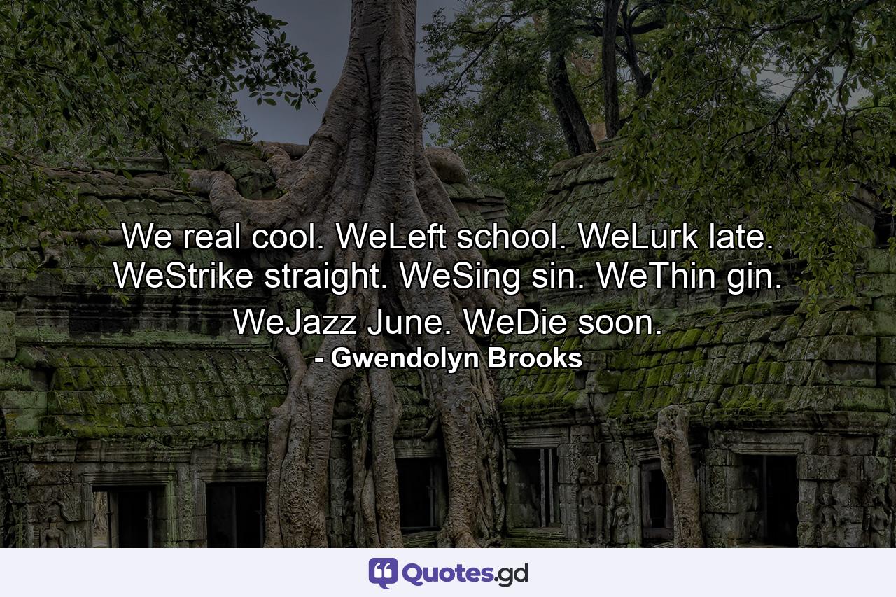 We real cool. WeLeft school. WeLurk late. WeStrike straight. WeSing sin. WeThin gin. WeJazz June. WeDie soon. - Quote by Gwendolyn Brooks