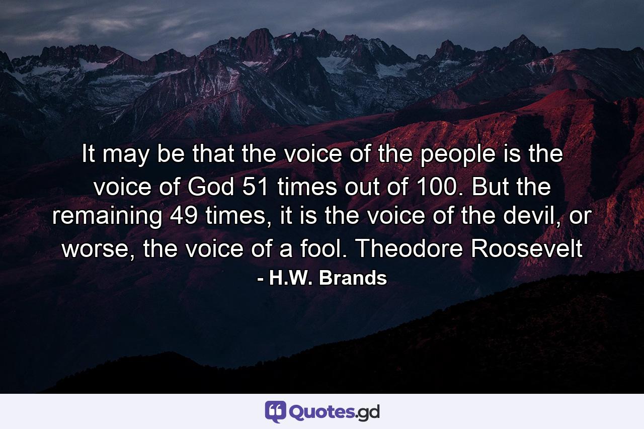 It may be that the voice of the people is the voice of God 51 times out of 100. But the remaining 49 times, it is the voice of the devil, or worse, the voice of a fool. Theodore Roosevelt - Quote by H.W. Brands