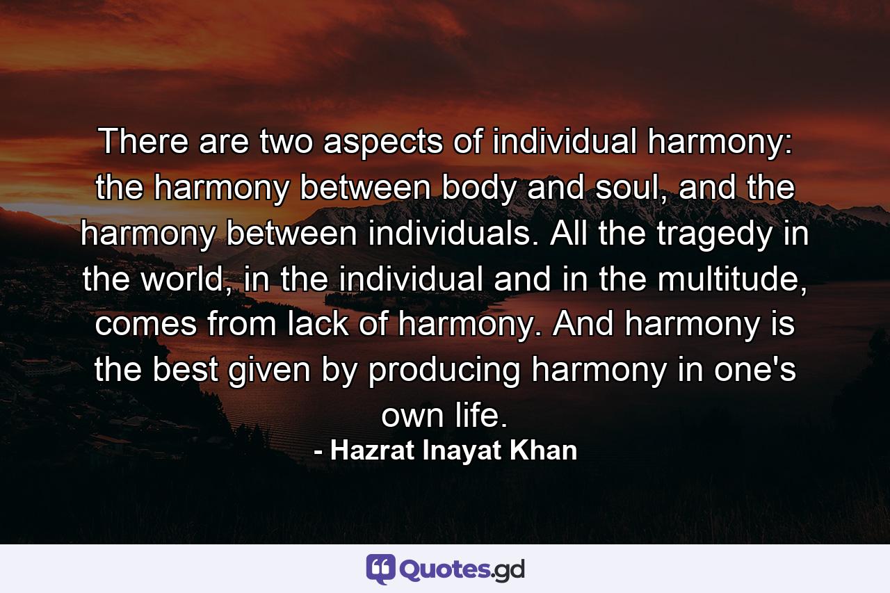 There are two aspects of individual harmony: the harmony between body and soul, and the harmony between individuals. All the tragedy in the world, in the individual and in the multitude, comes from lack of harmony. And harmony is the best given by producing harmony in one's own life. - Quote by Hazrat Inayat Khan