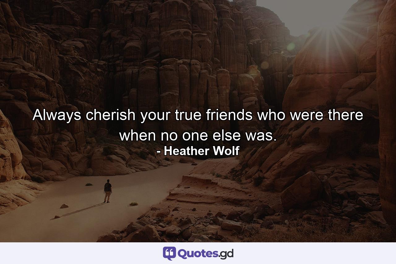 Always cherish your true friends who were there when no one else was. - Quote by Heather Wolf