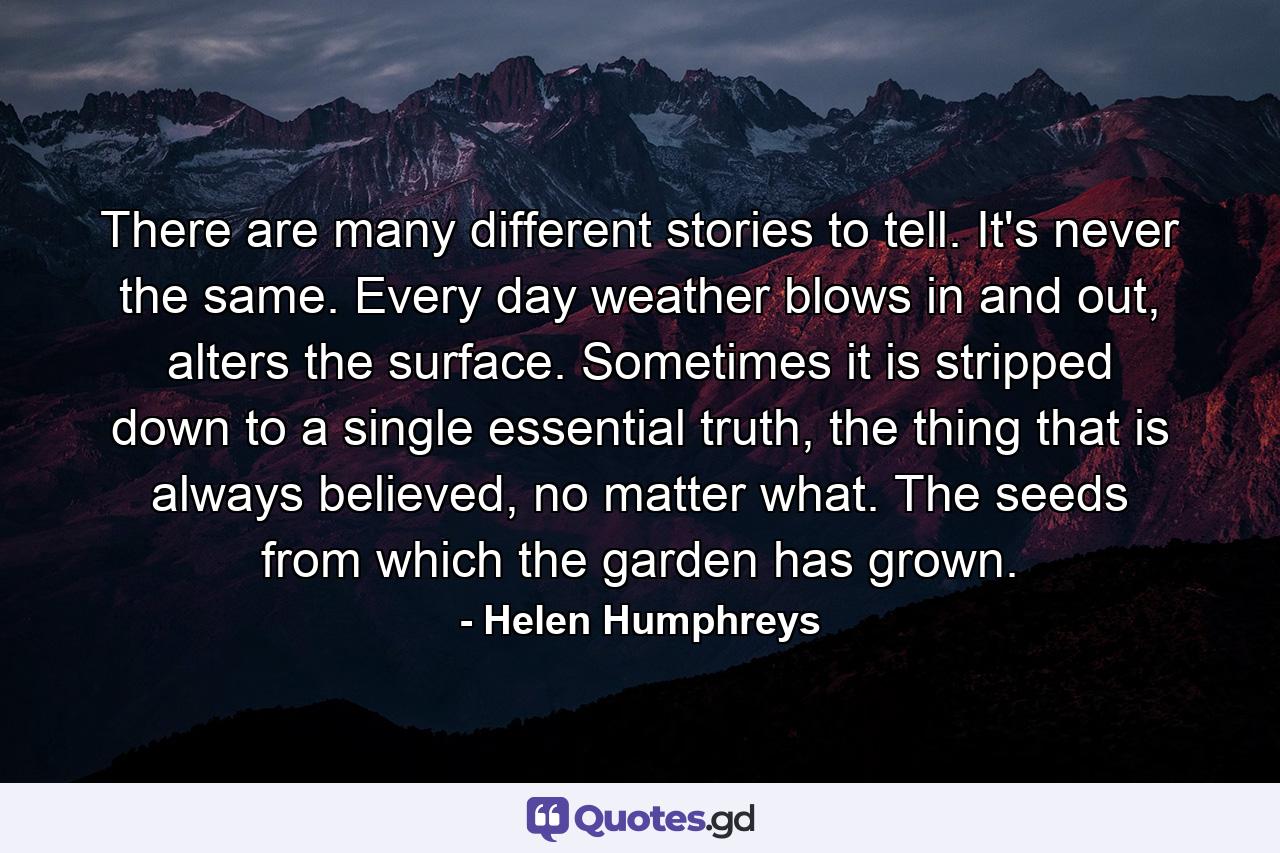 There are many different stories to tell. It's never the same. Every day weather blows in and out, alters the surface. Sometimes it is stripped down to a single essential truth, the thing that is always believed, no matter what. The seeds from which the garden has grown. - Quote by Helen Humphreys