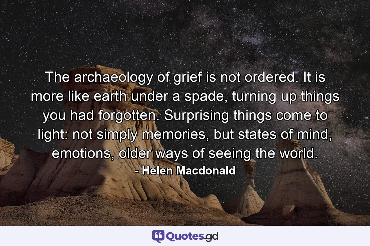 The archaeology of grief is not ordered. It is more like earth under a spade, turning up things you had forgotten. Surprising things come to light: not simply memories, but states of mind, emotions, older ways of seeing the world. - Quote by Helen Macdonald