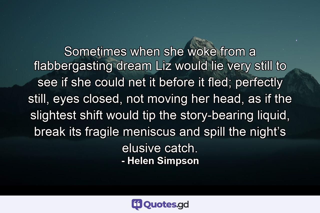 Sometimes when she woke from a flabbergasting dream Liz would lie very still to see if she could net it before it fled; perfectly still, eyes closed, not moving her head, as if the slightest shift would tip the story-bearing liquid, break its fragile meniscus and spill the night’s elusive catch. - Quote by Helen Simpson