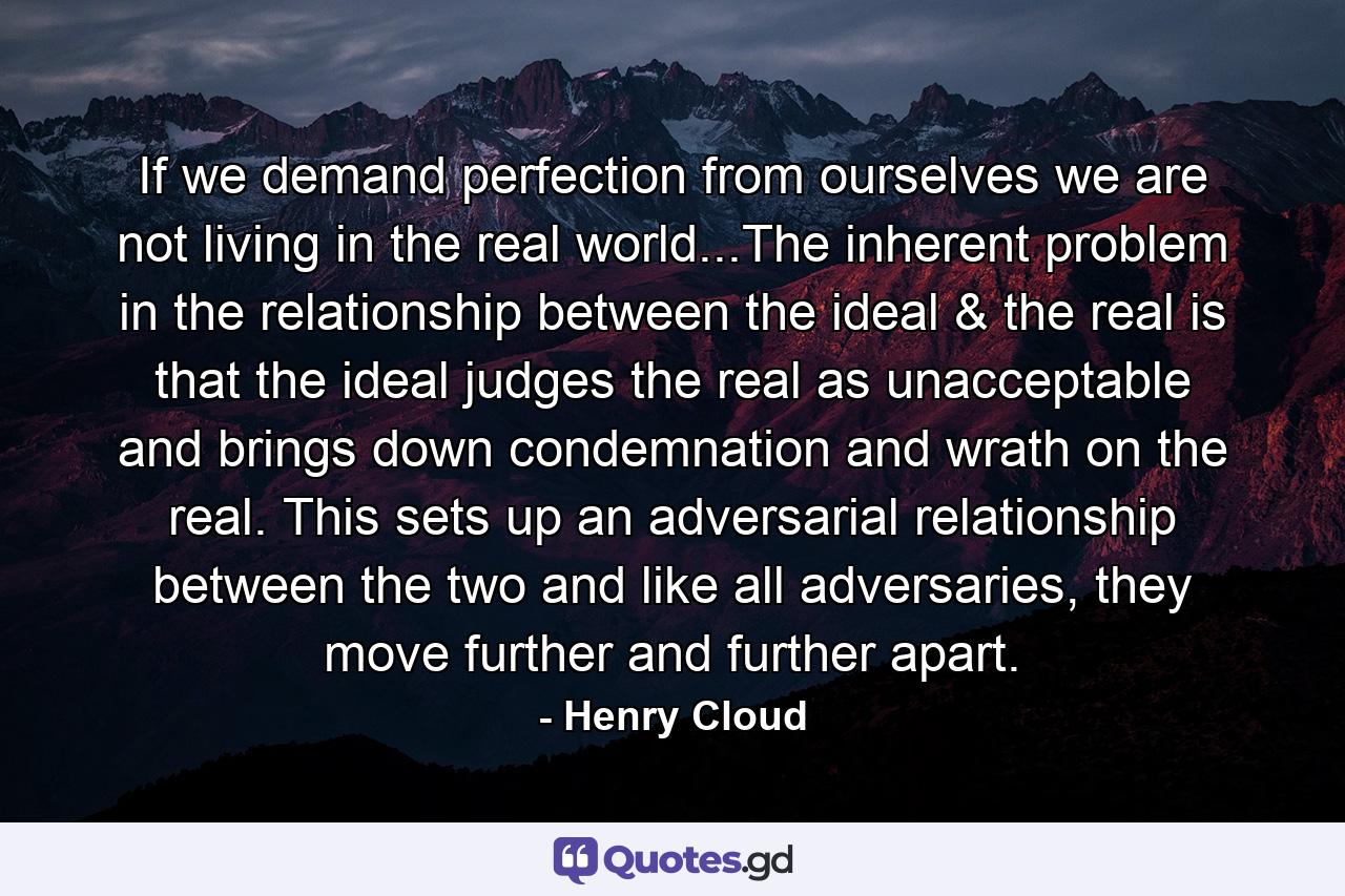 If we demand perfection from ourselves we are not living in the real world...The inherent problem in the relationship between the ideal & the real is that the ideal judges the real as unacceptable and brings down condemnation and wrath on the real. This sets up an adversarial relationship between the two and like all adversaries, they move further and further apart. - Quote by Henry Cloud