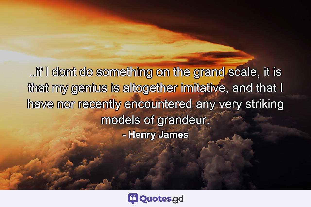 ..if I dont do something on the grand scale, it is that my genius is altogether imitative, and that I have nor recently encountered any very striking models of grandeur. - Quote by Henry James