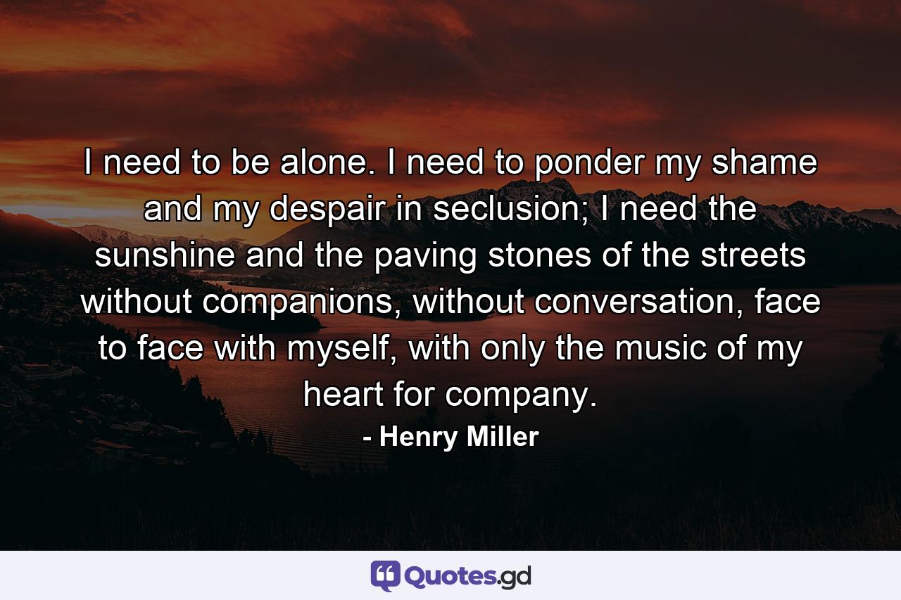 I need to be alone. I need to ponder my shame and my despair in seclusion; I need the sunshine and the paving stones of the streets without companions, without conversation, face to face with myself, with only the music of my heart for company. - Quote by Henry Miller