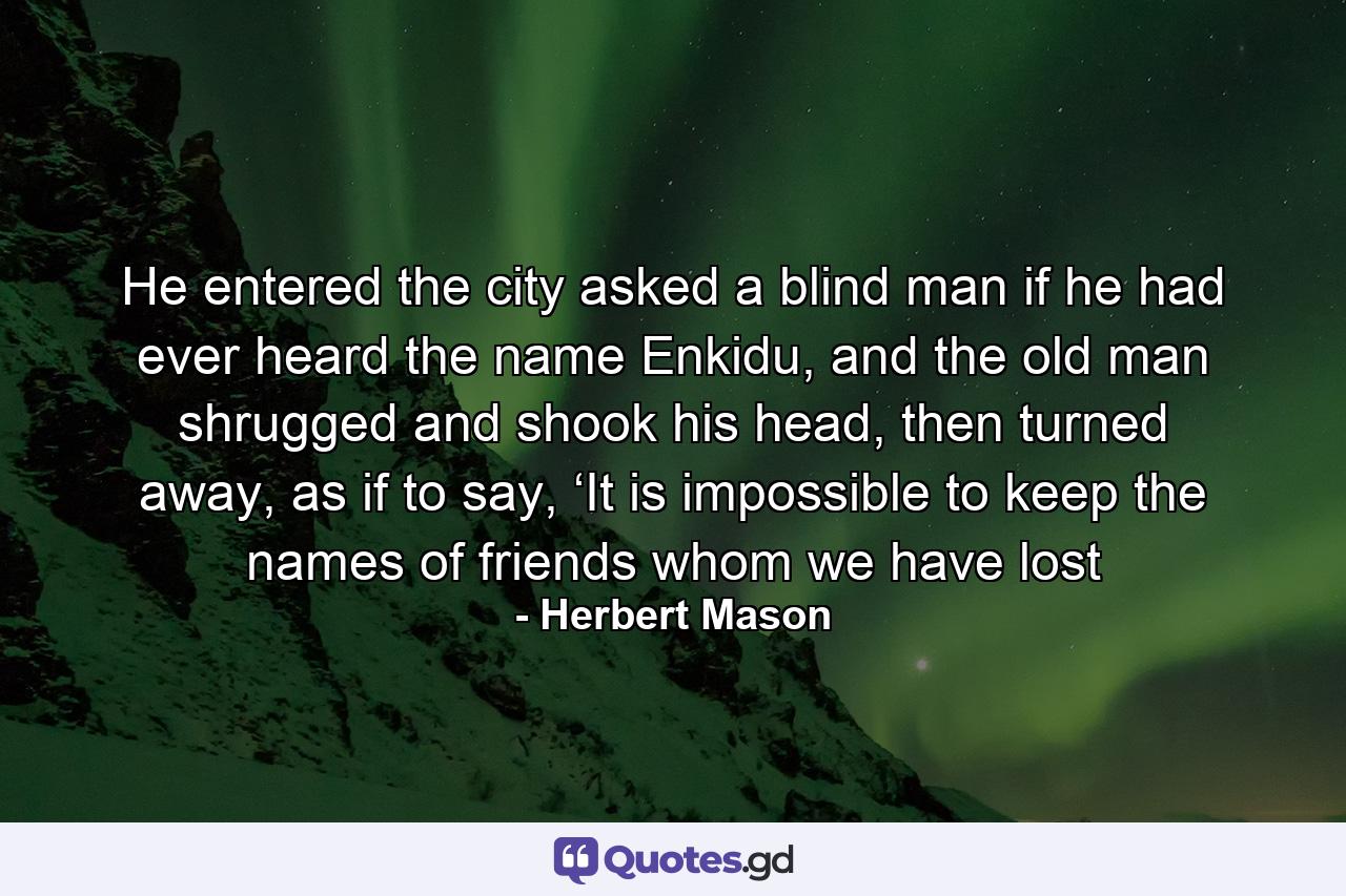 He entered the city asked a blind man if he had ever heard the name Enkidu, and the old man shrugged and shook his head, then turned away, as if to say, ‘It is impossible to keep the names of friends whom we have lost - Quote by Herbert Mason