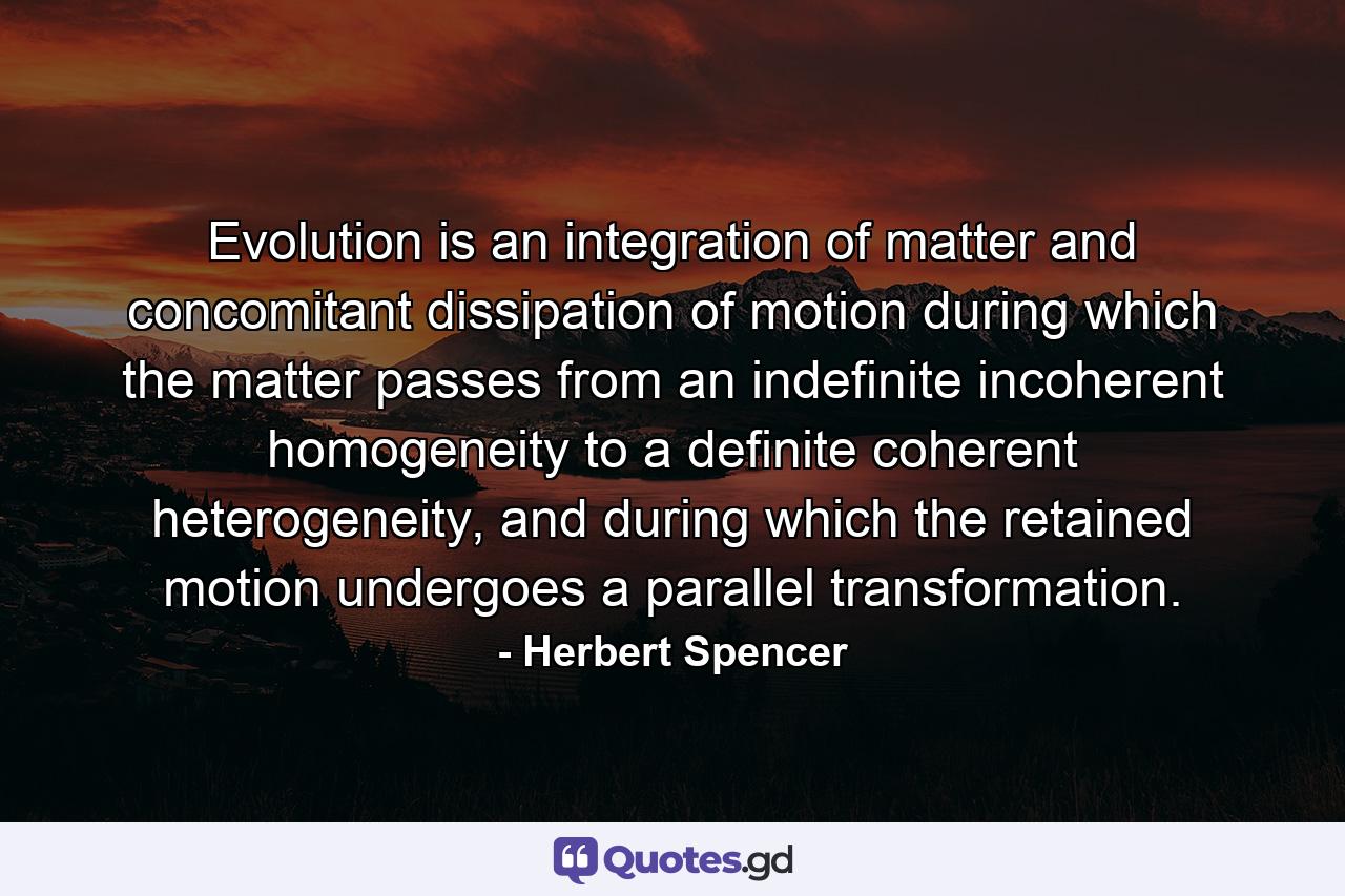 Evolution is an integration of matter and concomitant dissipation of motion during which the matter passes from an indefinite incoherent homogeneity to a definite coherent heterogeneity, and during which the retained motion undergoes a parallel transformation. - Quote by Herbert Spencer