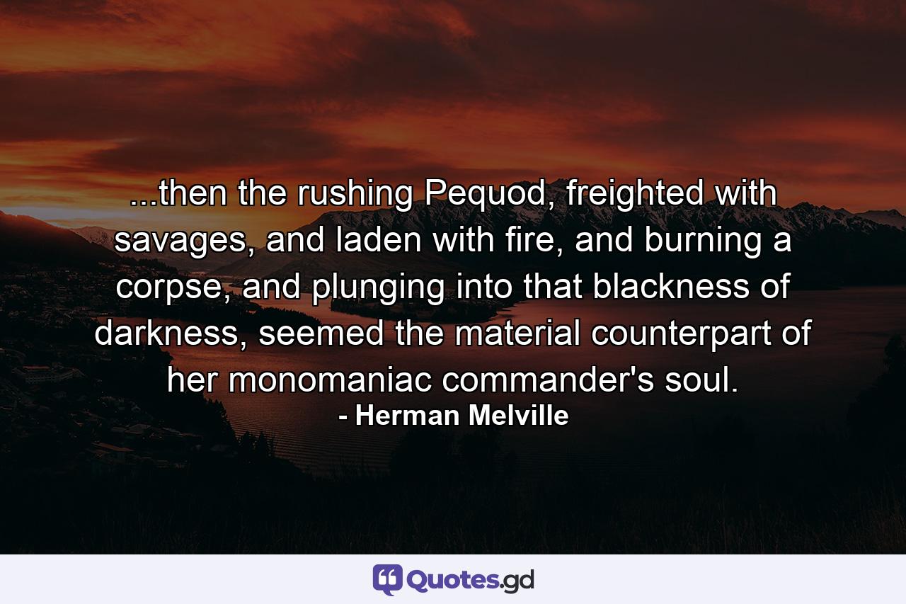 ...then the rushing Pequod, freighted with savages, and laden with fire, and burning a corpse, and plunging into that blackness of darkness, seemed the material counterpart of her monomaniac commander's soul. - Quote by Herman Melville