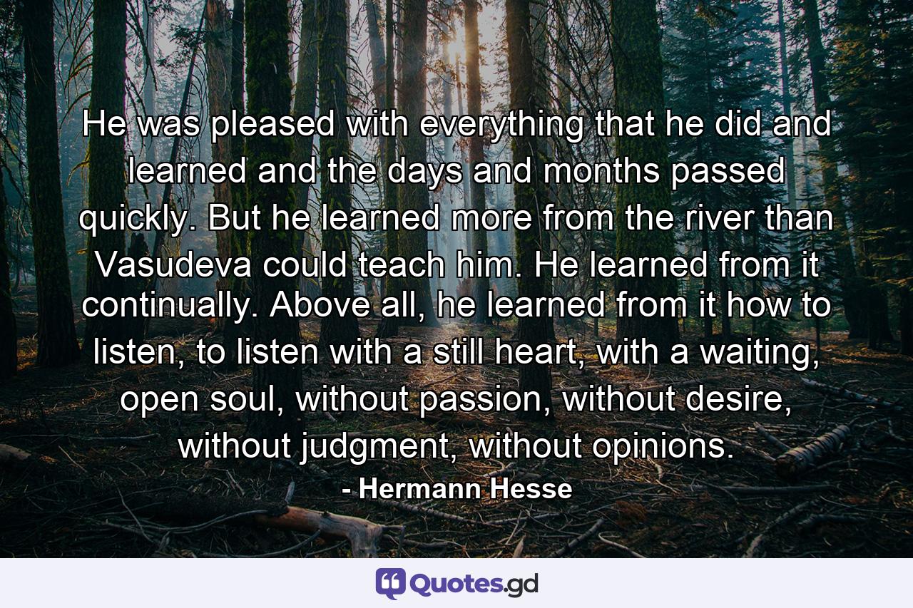 He was pleased with everything that he did and learned and the days and months passed quickly. But he learned more from the river than Vasudeva could teach him. He learned from it continually. Above all, he learned from it how to listen, to listen with a still heart, with a waiting, open soul, without passion, without desire, without judgment, without opinions. - Quote by Hermann Hesse