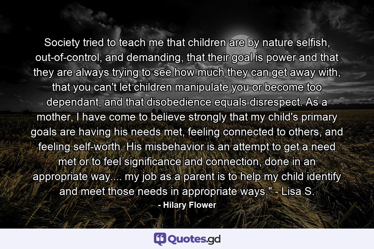 Society tried to teach me that children are by nature selfish, out-of-control, and demanding, that their goal is power and that they are always trying to see how much they can get away with, that you can't let children manipulate you or become too dependant, and that disobedience equals disrespect. As a mother, I have come to believe strongly that my child's primary goals are having his needs met, feeling connected to others, and feeling self-worth. His misbehavior is an attempt to get a need met or to feel significance and connection, done in an appropriate way.... my job as a parent is to help my child identify and meet those needs in appropriate ways.