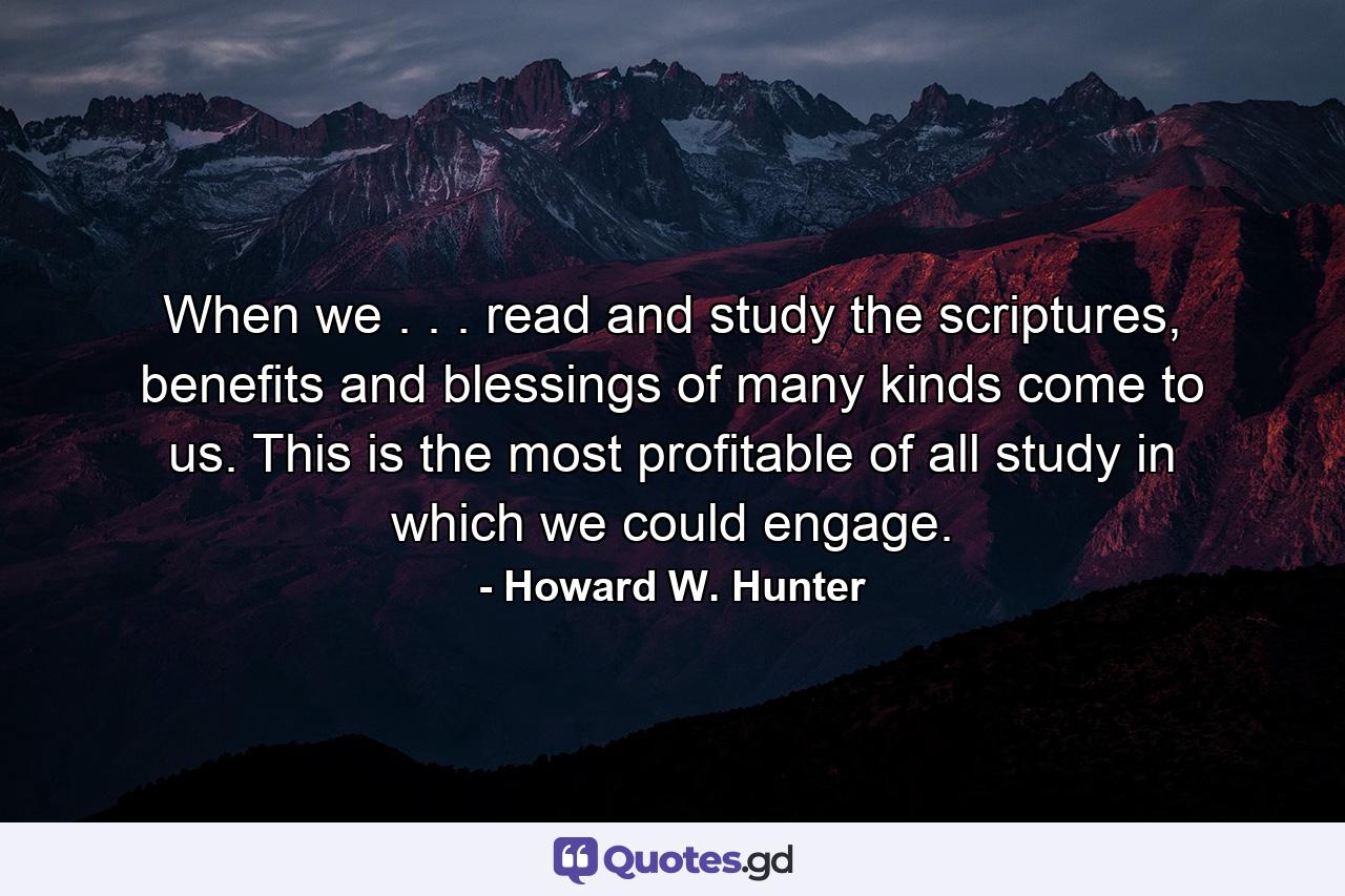 When we . . . read and study the scriptures, benefits and blessings of many kinds come to us. This is the most profitable of all study in which we could engage. - Quote by Howard W. Hunter