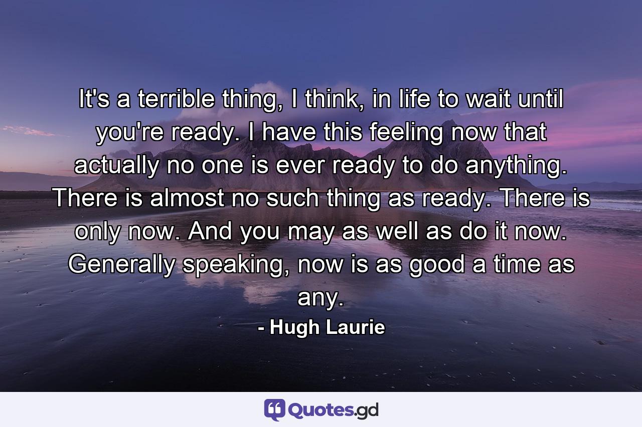 It's a terrible thing, I think, in life to wait until you're ready. I have this feeling now that actually no one is ever ready to do anything. There is almost no such thing as ready. There is only now. And you may as well as do it now. Generally speaking, now is as good a time as any. - Quote by Hugh Laurie