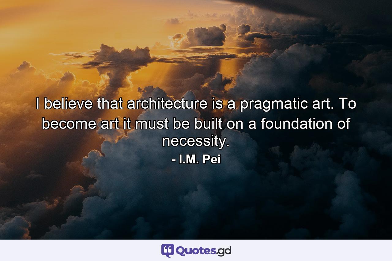 I believe that architecture is a pragmatic art. To become art it must be built on a foundation of necessity. - Quote by I.M. Pei