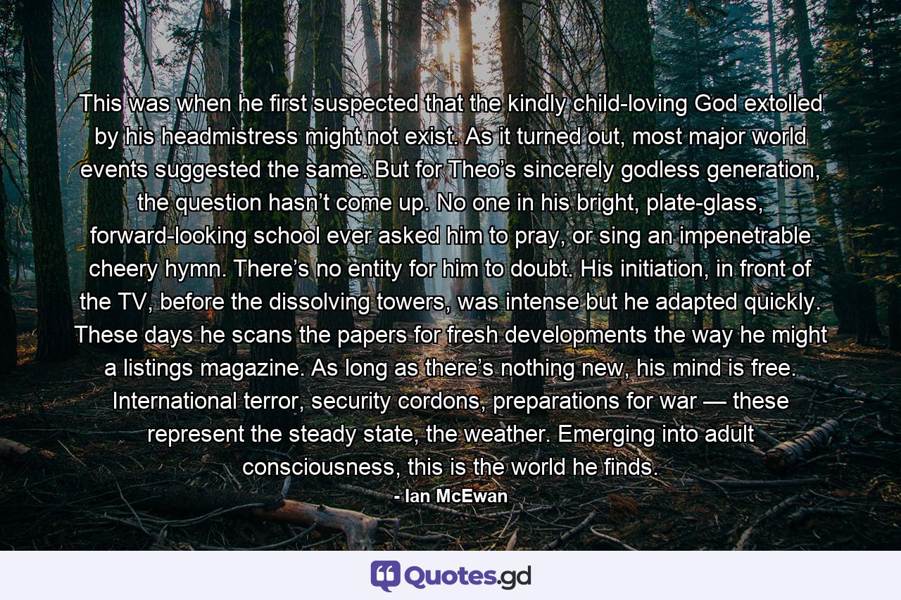 This was when he first suspected that the kindly child-loving God extolled by his headmistress might not exist. As it turned out, most major world events suggested the same. But for Theo’s sincerely godless generation, the question hasn’t come up. No one in his bright, plate-glass, forward-looking school ever asked him to pray, or sing an impenetrable cheery hymn. There’s no entity for him to doubt. His initiation, in front of the TV, before the dissolving towers, was intense but he adapted quickly. These days he scans the papers for fresh developments the way he might a listings magazine. As long as there’s nothing new, his mind is free. International terror, security cordons, preparations for war — these represent the steady state, the weather. Emerging into adult consciousness, this is the world he finds. - Quote by Ian McEwan