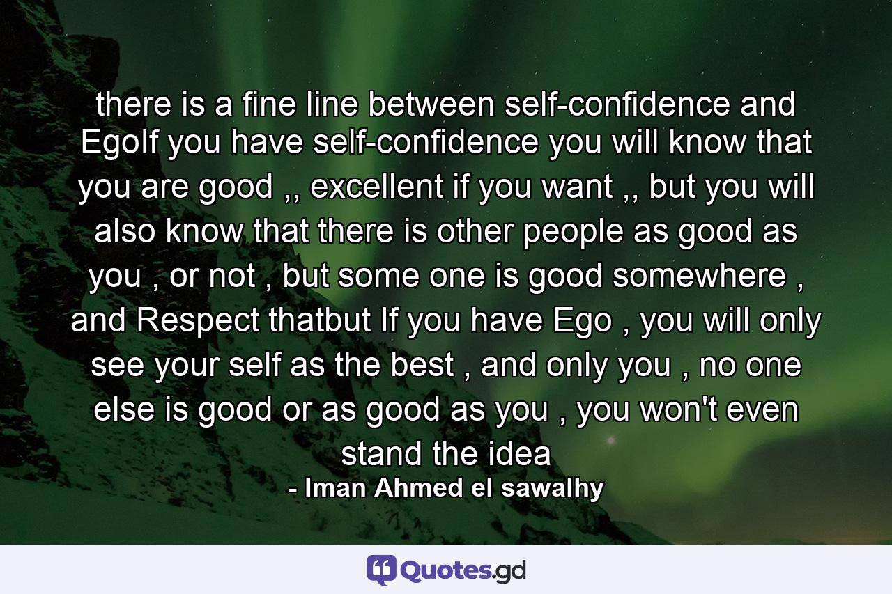 there is a fine line between self-confidence and EgoIf you have self-confidence you will know that you are good ,, excellent if you want ,, but you will also know that there is other people as good as you , or not , but some one is good somewhere , and Respect thatbut If you have Ego , you will only see your self as the best , and only you , no one else is good or as good as you , you won't even stand the idea - Quote by Iman Ahmed el sawalhy