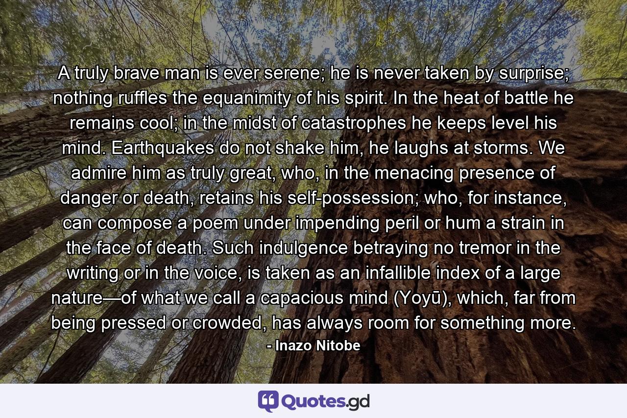 A truly brave man is ever serene; he is never taken by surprise; nothing ruffles the equanimity of his spirit. In the heat of battle he remains cool; in the midst of catastrophes he keeps level his mind. Earthquakes do not shake him, he laughs at storms. We admire him as truly great, who, in the menacing presence of danger or death, retains his self-possession; who, for instance, can compose a poem under impending peril or hum a strain in the face of death. Such indulgence betraying no tremor in the writing or in the voice, is taken as an infallible index of a large nature—of what we call a capacious mind (Yoyū), which, far from being pressed or crowded, has always room for something more. - Quote by Inazo Nitobe