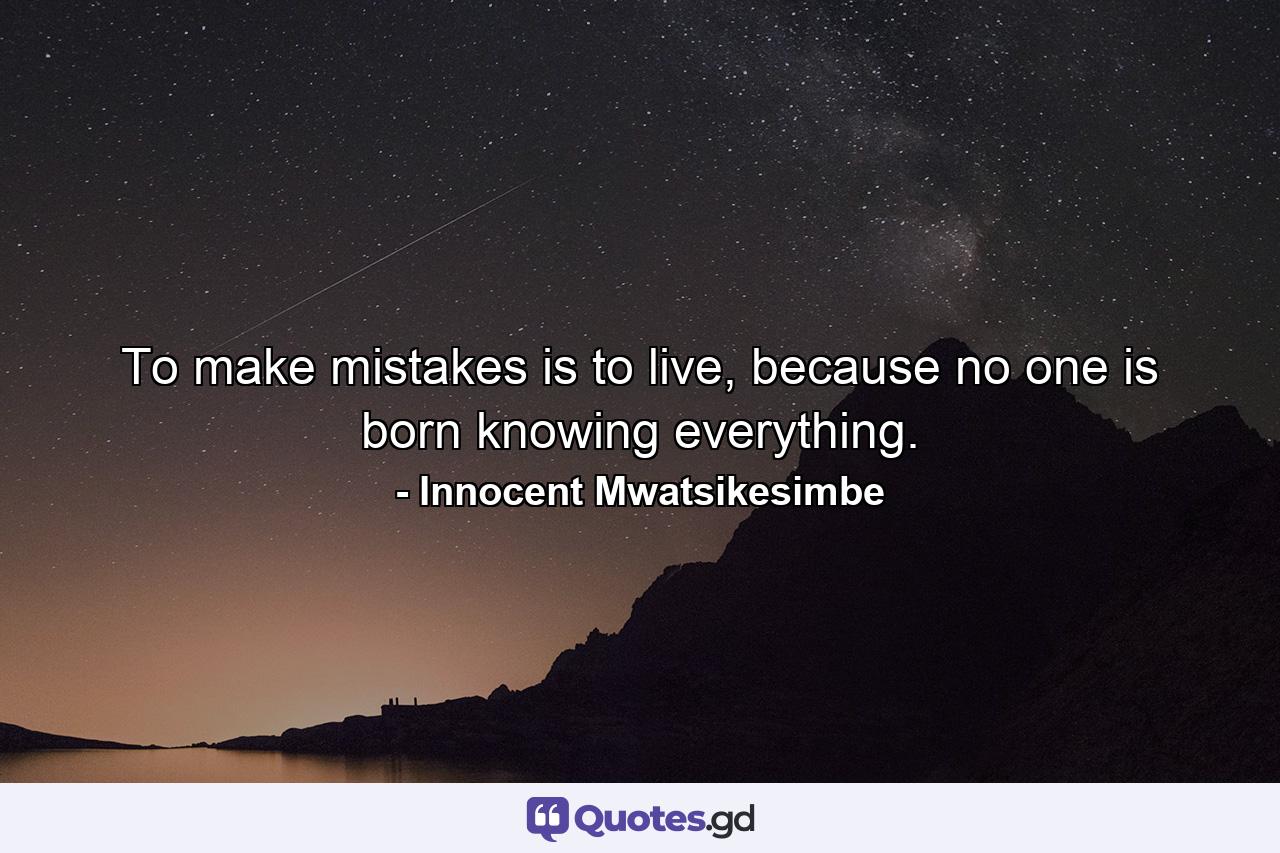 To make mistakes is to live, because no one is born knowing everything. - Quote by Innocent Mwatsikesimbe