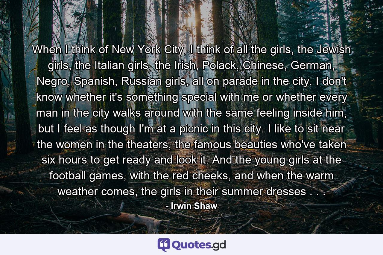 When I think of New York City, I think of all the girls, the Jewish girls, the Italian girls, the Irish, Polack, Chinese, German, Negro, Spanish, Russian girls, all on parade in the city. I don't know whether it's something special with me or whether every man in the city walks around with the same feeling inside him, but I feel as though I'm at a picnic in this city. I like to sit near the women in the theaters, the famous beauties who've taken six hours to get ready and look it. And the young girls at the football games, with the red cheeks, and when the warm weather comes, the girls in their summer dresses . . . - Quote by Irwin Shaw