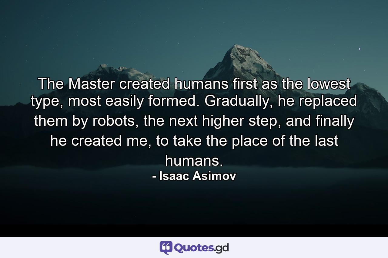 The Master created humans first as the lowest type, most easily formed. Gradually, he replaced them by robots, the next higher step, and finally he created me, to take the place of the last humans. - Quote by Isaac Asimov