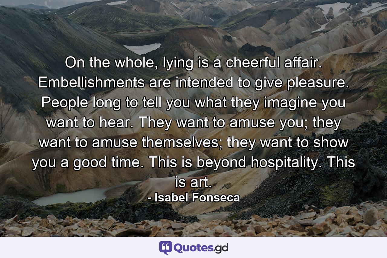 On the whole, lying is a cheerful affair. Embellishments are intended to give pleasure. People long to tell you what they imagine you want to hear. They want to amuse you; they want to amuse themselves; they want to show you a good time. This is beyond hospitality. This is art. - Quote by Isabel Fonseca