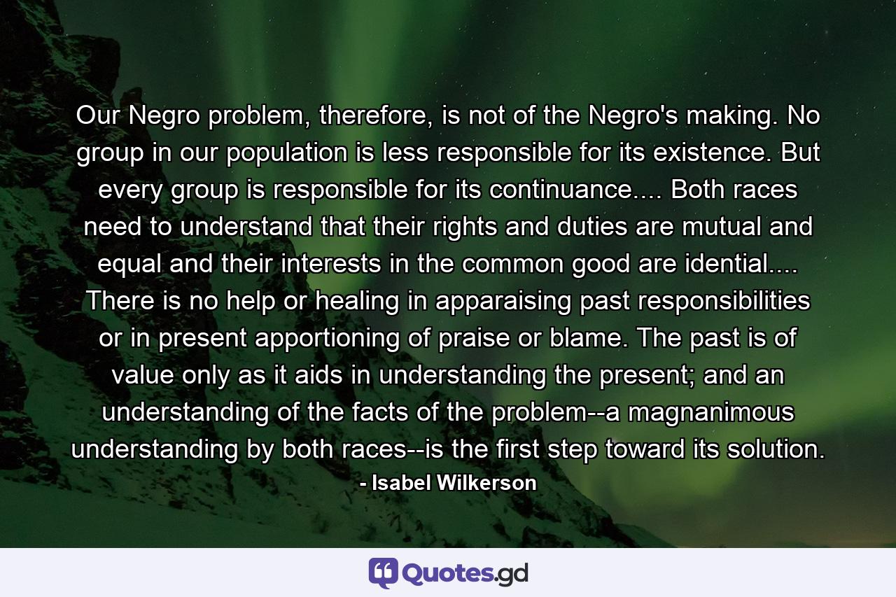 Our Negro problem, therefore, is not of the Negro's making. No group in our population is less responsible for its existence. But every group is responsible for its continuance.... Both races need to understand that their rights and duties are mutual and equal and their interests in the common good are idential.... There is no help or healing in apparaising past responsibilities or in present apportioning of praise or blame. The past is of value only as it aids in understanding the present; and an understanding of the facts of the problem--a magnanimous understanding by both races--is the first step toward its solution. - Quote by Isabel Wilkerson