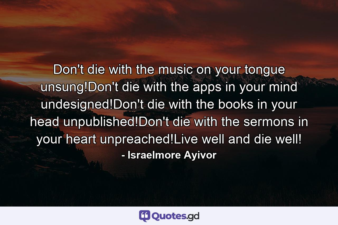 Don't die with the music on your tongue unsung!Don't die with the apps in your mind undesigned!Don't die with the books in your head unpublished!Don't die with the sermons in your heart unpreached!Live well and die well! - Quote by Israelmore Ayivor