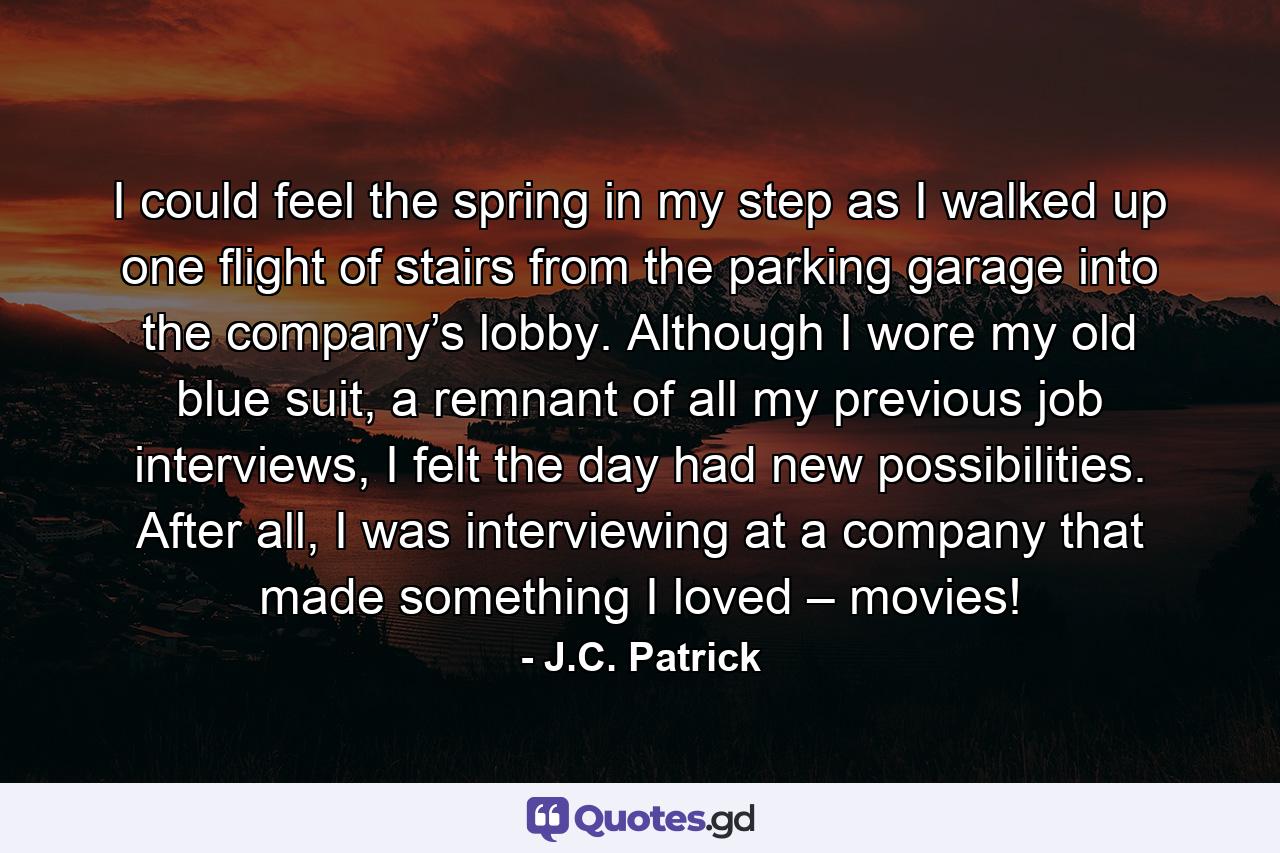 I could feel the spring in my step as I walked up one flight of stairs from the parking garage into the company’s lobby. Although I wore my old blue suit, a remnant of all my previous job interviews, I felt the day had new possibilities. After all, I was interviewing at a company that made something I loved – movies! - Quote by J.C. Patrick