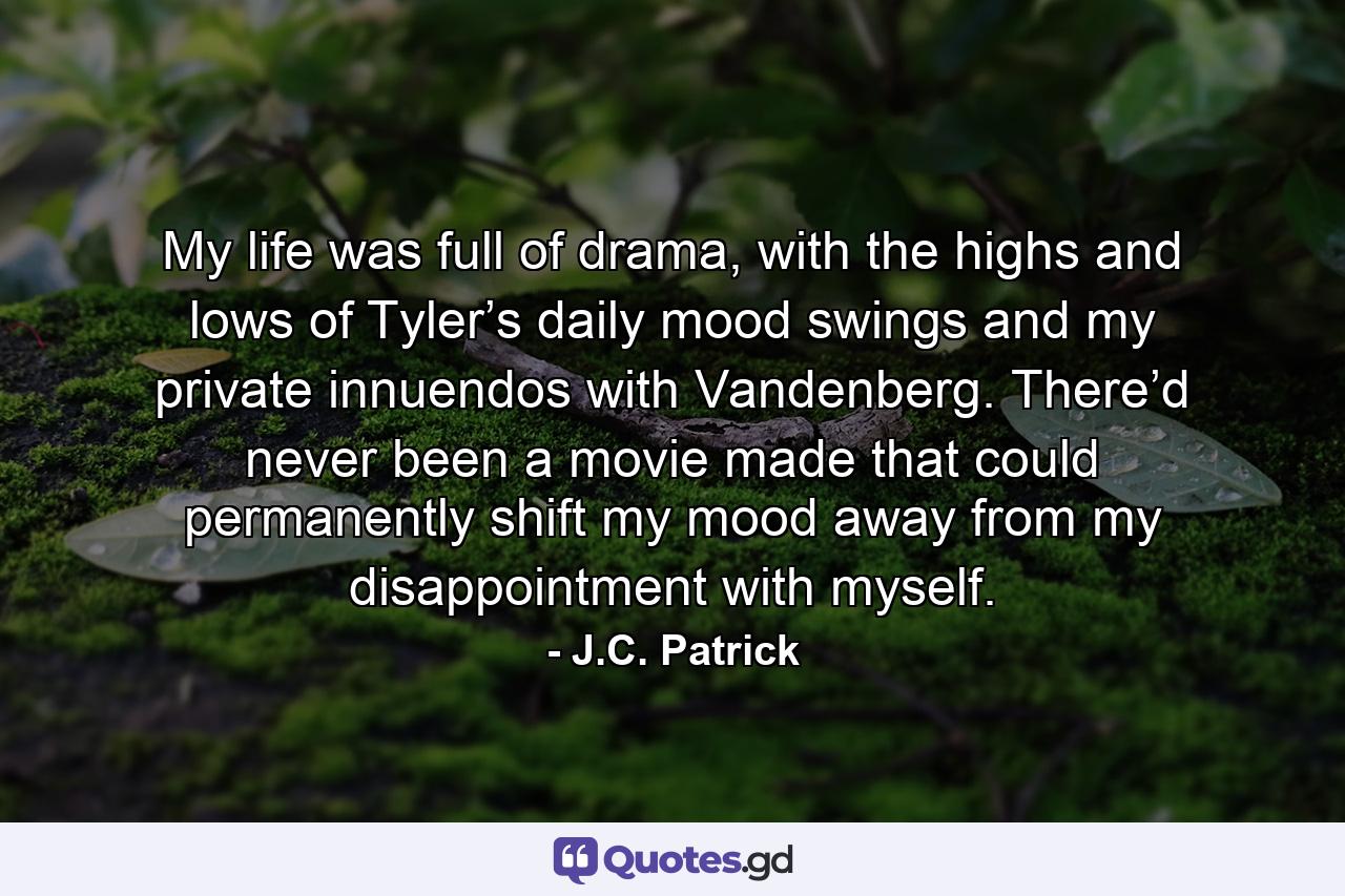 My life was full of drama, with the highs and lows of Tyler’s daily mood swings and my private innuendos with Vandenberg. There’d never been a movie made that could permanently shift my mood away from my disappointment with myself. - Quote by J.C. Patrick