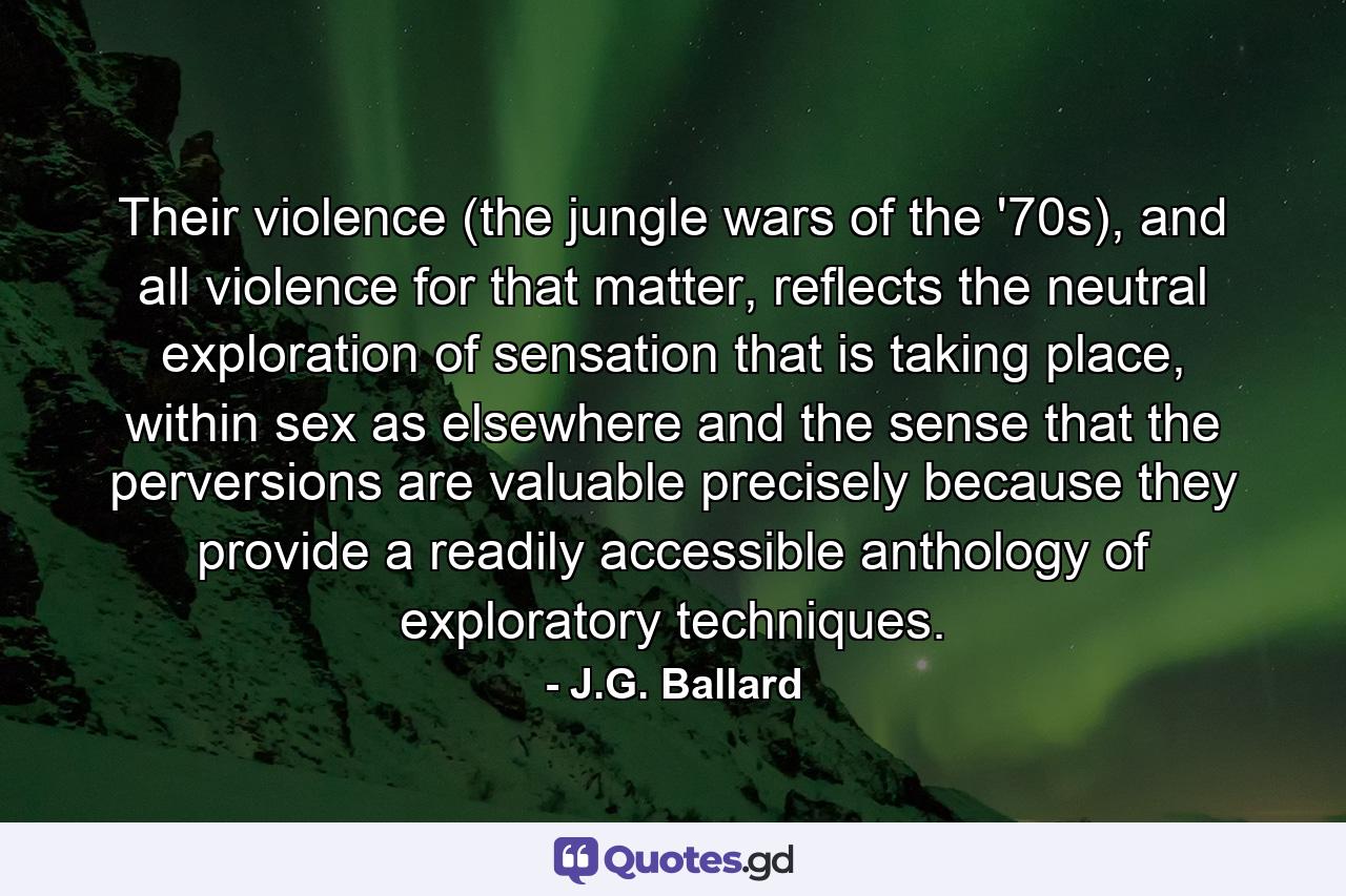 Their violence (the jungle wars of the '70s), and all violence for that matter, reflects the neutral exploration of sensation that is taking place, within sex as elsewhere and the sense that the perversions are valuable precisely because they provide a readily accessible anthology of exploratory techniques. - Quote by J.G. Ballard