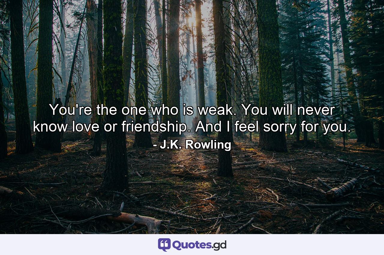 You're the one who is weak. You will never know love or friendship. And I feel sorry for you. - Quote by J.K. Rowling