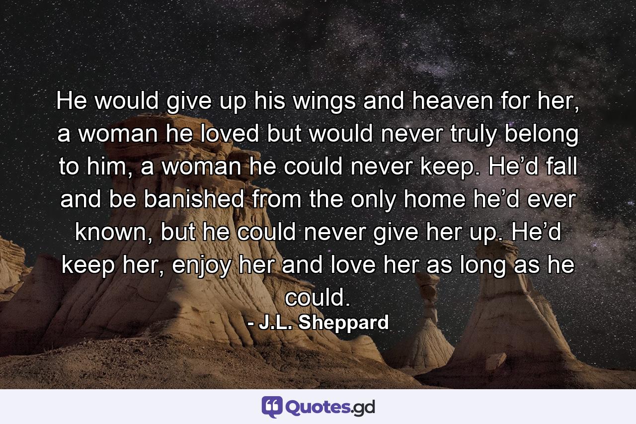 He would give up his wings and heaven for her, a woman he loved but would never truly belong to him, a woman he could never keep. He’d fall and be banished from the only home he’d ever known, but he could never give her up. He’d keep her, enjoy her and love her as long as he could. - Quote by J.L. Sheppard