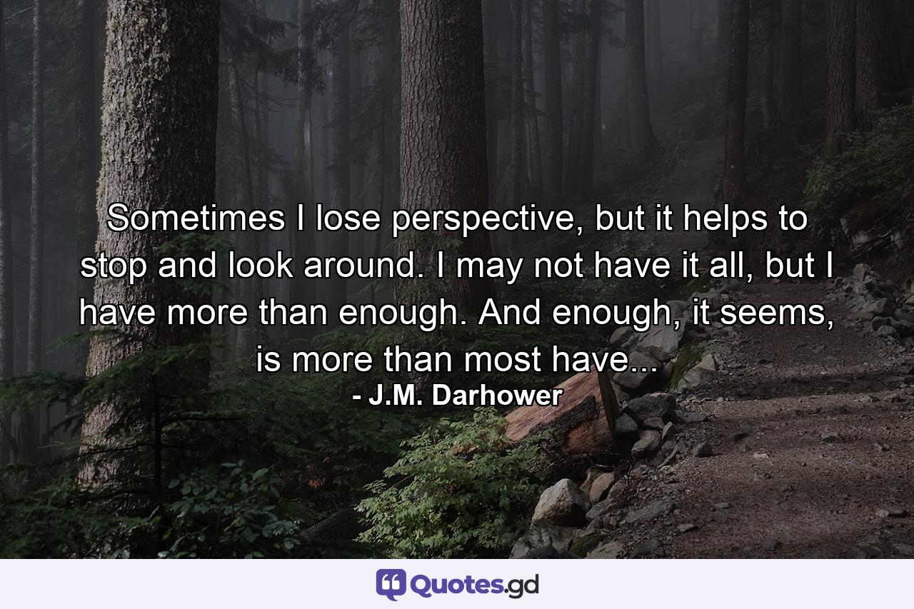 Sometimes I lose perspective, but it helps to stop and look around. I may not have it all, but I have more than enough. And enough, it seems, is more than most have... - Quote by J.M. Darhower