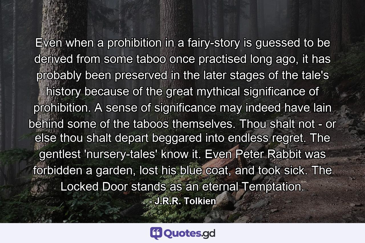 Even when a prohibition in a fairy-story is guessed to be derived from some taboo once practised long ago, it has probably been preserved in the later stages of the tale's history because of the great mythical significance of prohibition. A sense of significance may indeed have lain behind some of the taboos themselves. Thou shalt not - or else thou shalt depart beggared into endless regret. The gentlest 'nursery-tales' know it. Even Peter Rabbit was forbidden a garden, lost his blue coat, and took sick. The Locked Door stands as an eternal Temptation. - Quote by J.R.R. Tolkien