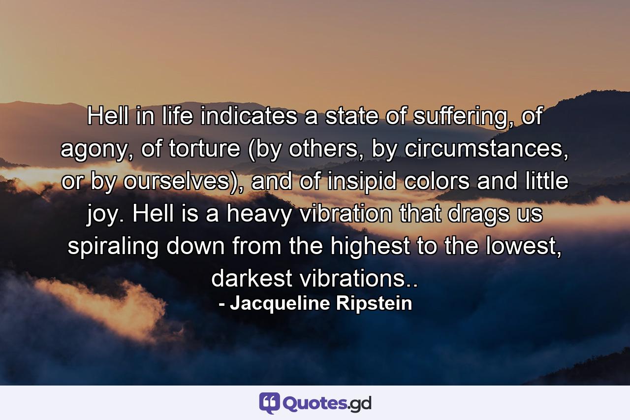 Hell in life indicates a state of suffering, of agony, of torture (by others, by circumstances, or by ourselves), and of insipid colors and little joy. Hell is a heavy vibration that drags us spiraling down from the highest to the lowest, darkest vibrations.. - Quote by Jacqueline Ripstein