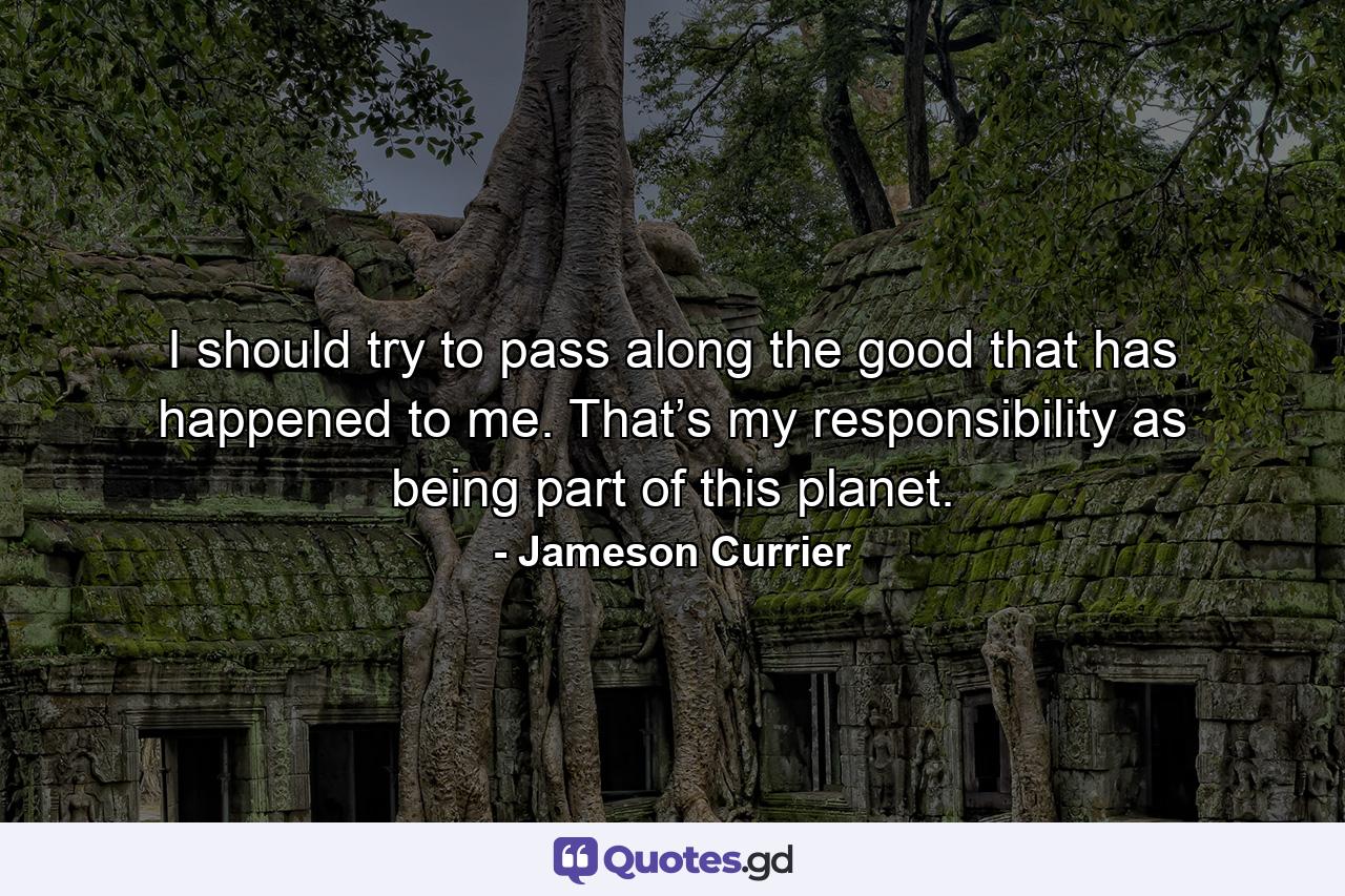 I should try to pass along the good that has happened to me. That’s my responsibility as being part of this planet. - Quote by Jameson Currier