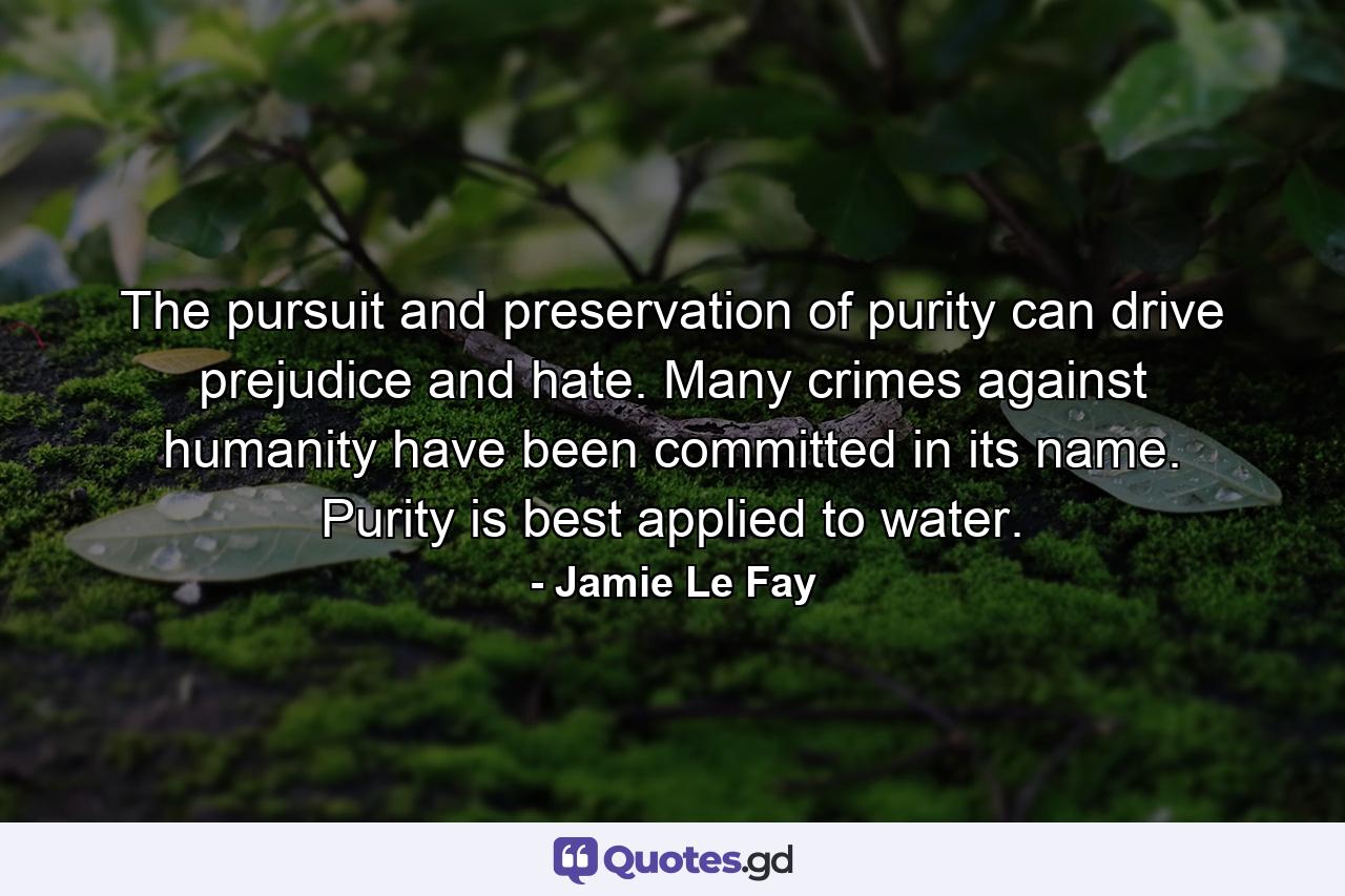 The pursuit and preservation of purity can drive prejudice and hate. Many crimes against humanity have been committed in its name. Purity is best applied to water. - Quote by Jamie Le Fay