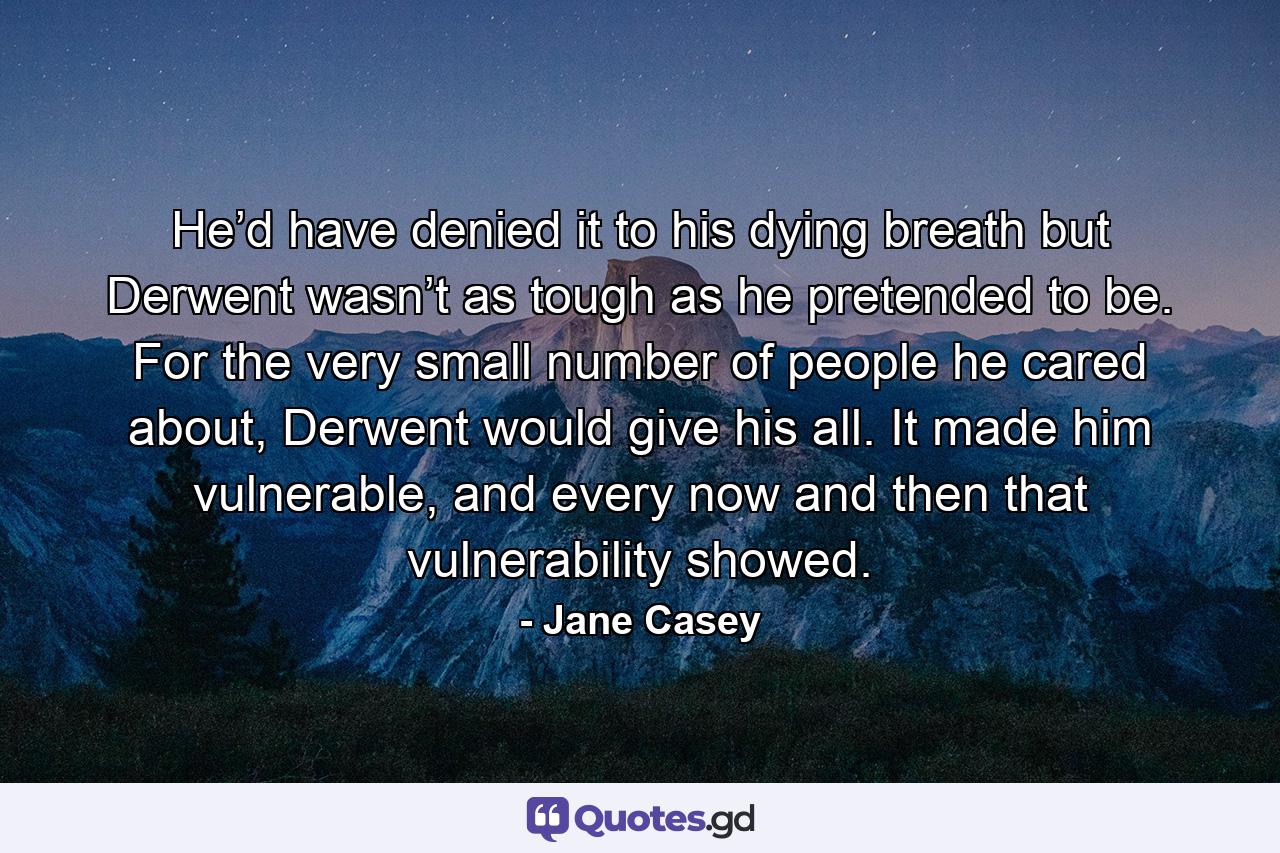 He’d have denied it to his dying breath but Derwent wasn’t as tough as he pretended to be. For the very small number of people he cared about, Derwent would give his all. It made him vulnerable, and every now and then that vulnerability showed. - Quote by Jane Casey