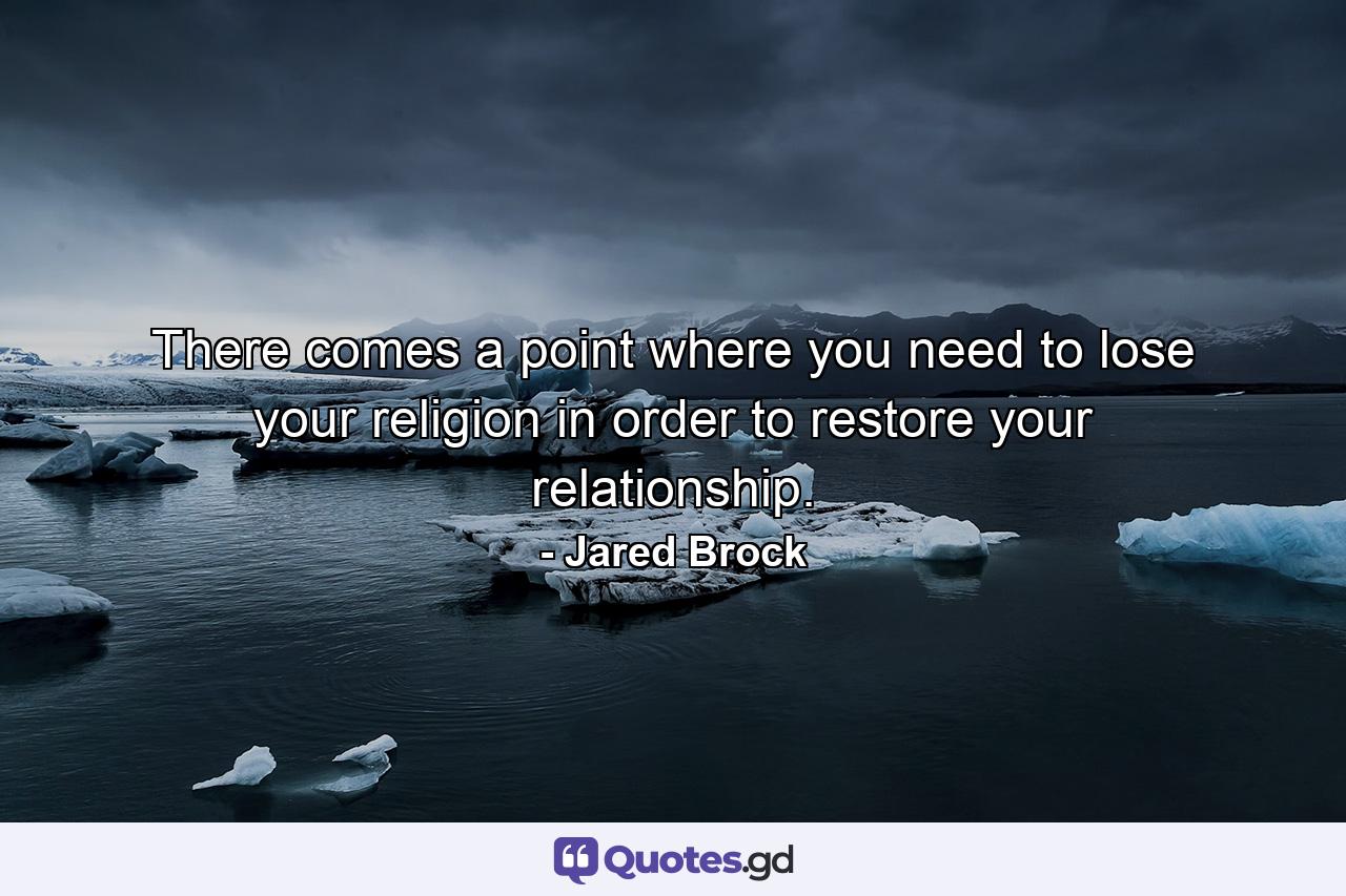 There comes a point where you need to lose your religion in order to restore your relationship. - Quote by Jared Brock