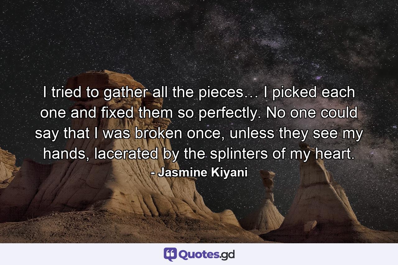 I tried to gather all the pieces… I picked each one and fixed them so perfectly. No one could say that I was broken once, unless they see my hands, lacerated by the splinters of my heart. - Quote by Jasmine Kiyani