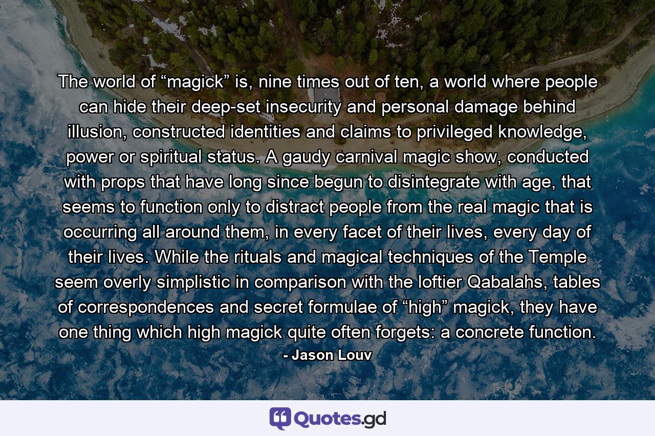 The world of “magick” is, nine times out of ten, a world where people can hide their deep-set insecurity and personal damage behind illusion, constructed identities and claims to privileged knowledge, power or spiritual status. A gaudy carnival magic show, conducted with props that have long since begun to disintegrate with age, that seems to function only to distract people from the real magic that is occurring all around them, in every facet of their lives, every day of their lives. While the rituals and magical techniques of the Temple seem overly simplistic in comparison with the loftier Qabalahs, tables of correspondences and secret formulae of “high” magick, they have one thing which high magick quite often forgets: a concrete function. - Quote by Jason Louv