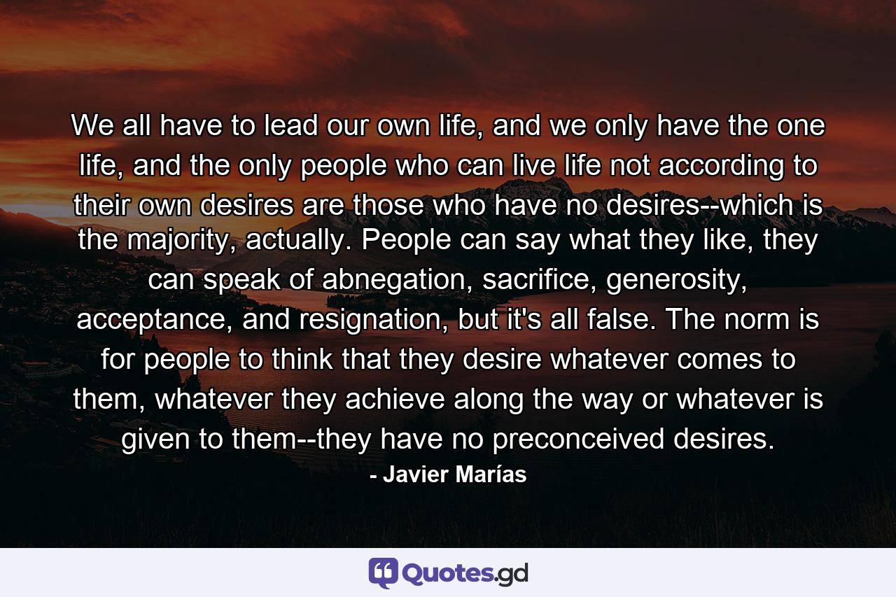 We all have to lead our own life, and we only have the one life, and the only people who can live life not according to their own desires are those who have no desires--which is the majority, actually. People can say what they like, they can speak of abnegation, sacrifice, generosity, acceptance, and resignation, but it's all false. The norm is for people to think that they desire whatever comes to them, whatever they achieve along the way or whatever is given to them--they have no preconceived desires. - Quote by Javier Marías