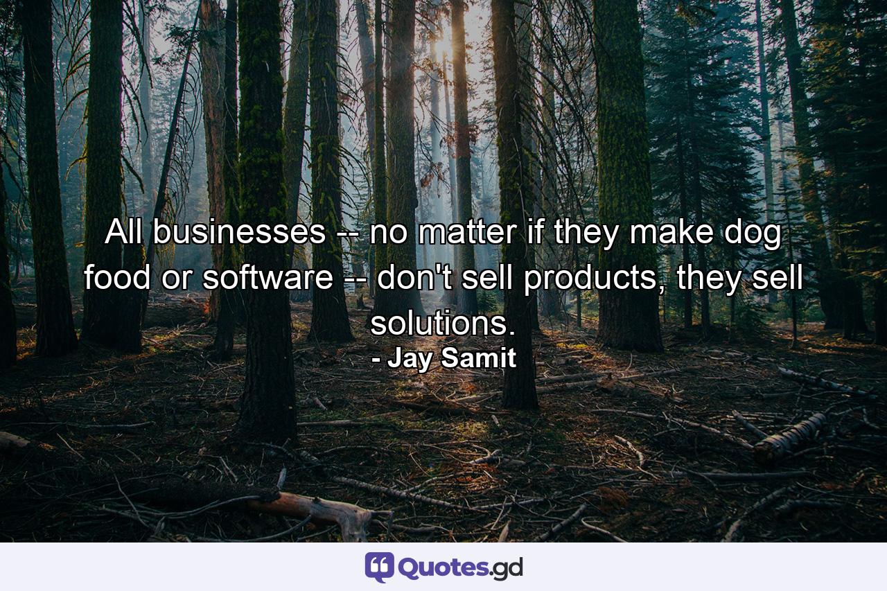 All businesses -- no matter if they make dog food or software -- don't sell products, they sell solutions. - Quote by Jay Samit