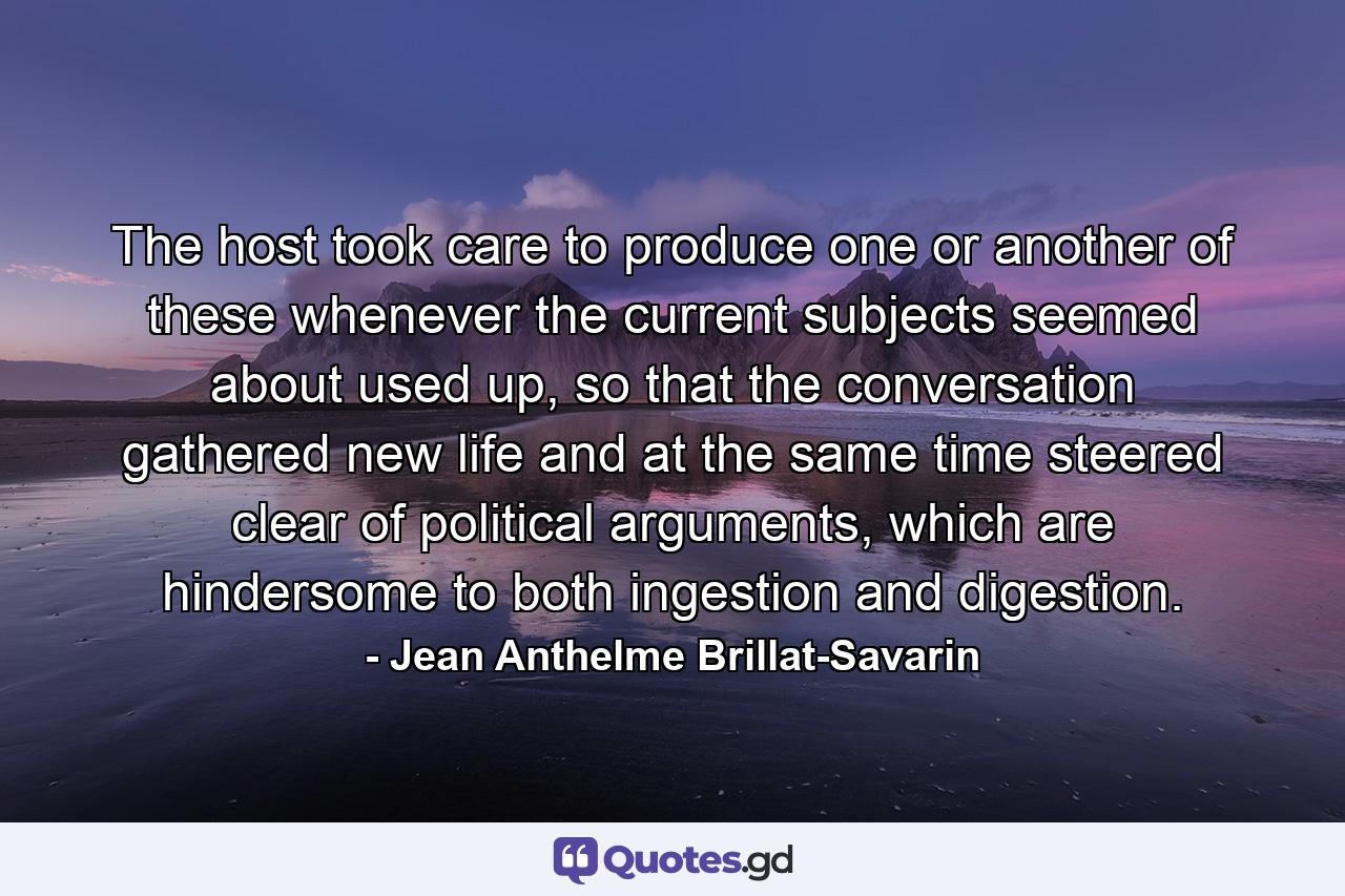 The host took care to produce one or another of these whenever the current subjects seemed about used up, so that the conversation gathered new life and at the same time steered clear of political arguments, which are hindersome to both ingestion and digestion. - Quote by Jean Anthelme Brillat-Savarin